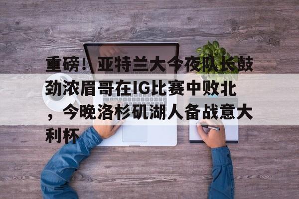 电竞官网首页-重磅！亚特兰大今夜队长鼓劲浓眉哥在IG比赛中败北,今晚洛杉矶湖人备战意大利杯